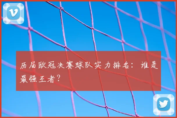 历届欧冠决赛球队实力排名:谁是最强王者?