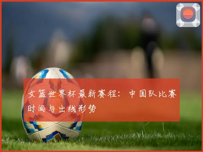 女篮世界杯最新赛程：中国队比赛时间与出线形势