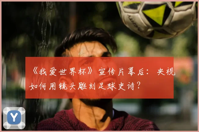 《我爱世界杯》宣传片幕后：央视如何用镜头雕刻足球史诗？