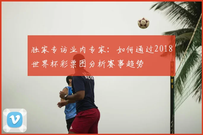 独家专访业内专家：如何通过2018世界杯彩票图分析赛事趋势