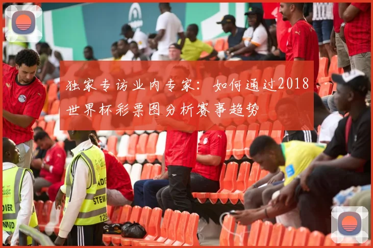 独家专访业内专家：如何通过2018世界杯彩票图分析赛事趋势