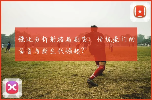强比分折射格局剧变：传统豪门的黄昏与新生代崛起？