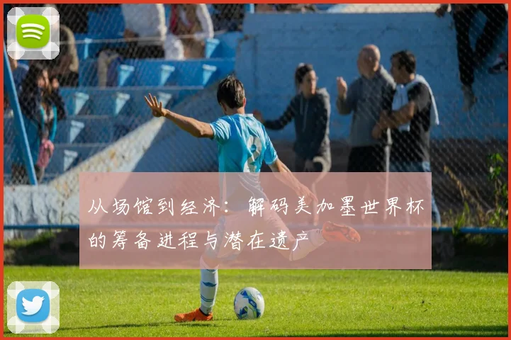 从场馆到经济：解码美加墨世界杯的筹备进程与潜在遗产