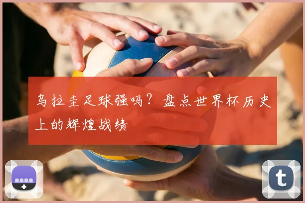 乌拉圭足球强吗?盘点世界杯历史上的辉煌战绩