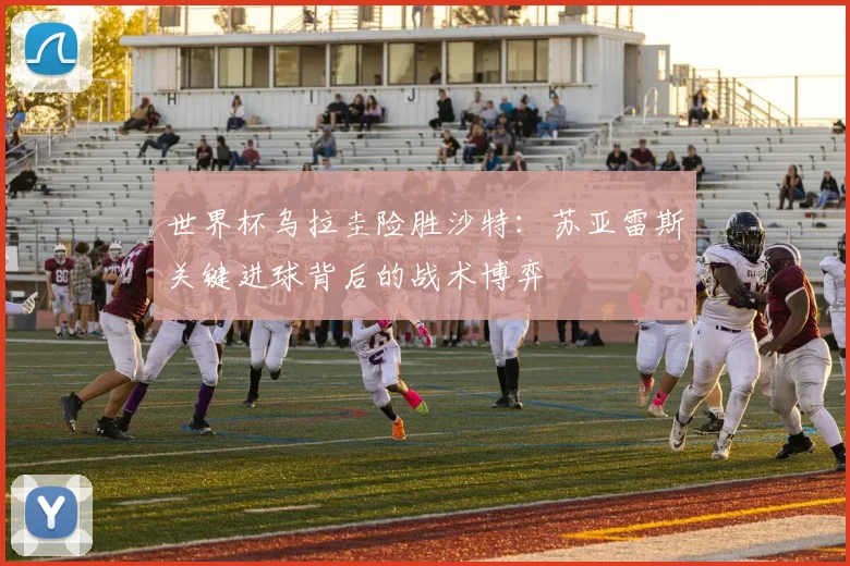 世界杯乌拉圭险胜沙特：苏亚雷斯关键进球背后的战术博弈