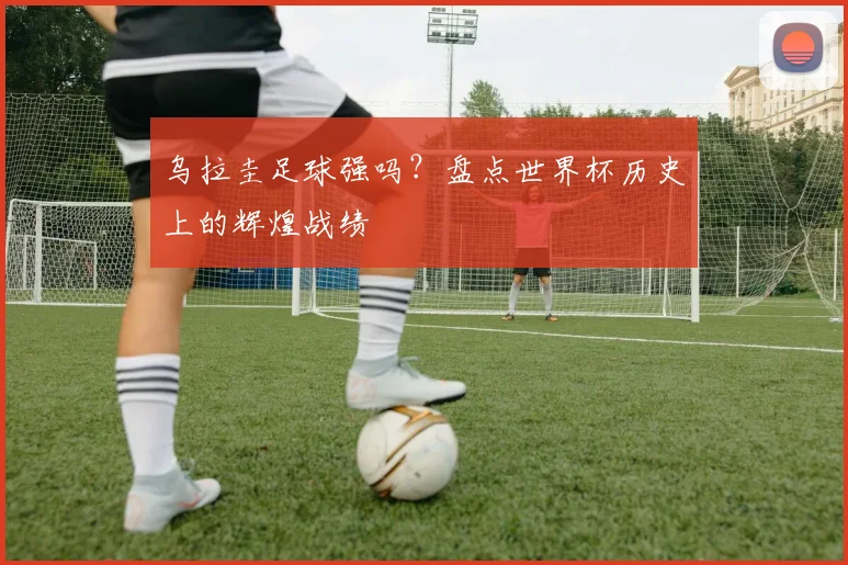 乌拉圭足球强吗?盘点世界杯历史上的辉煌战绩