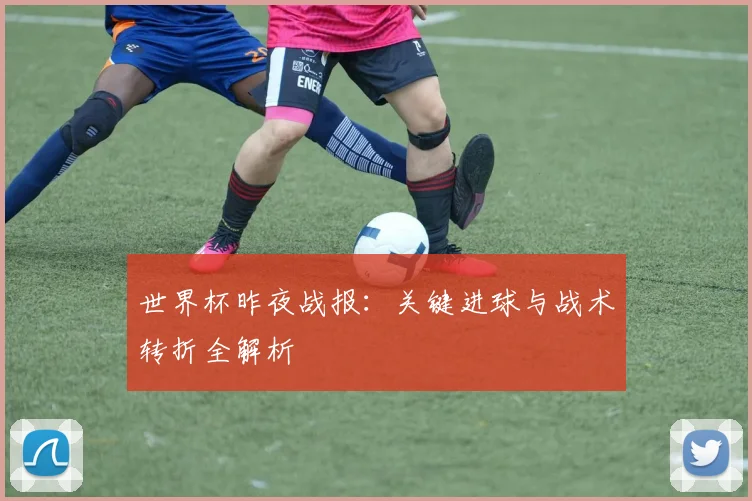 世界杯昨夜战报:关键进球与战术转折全解析